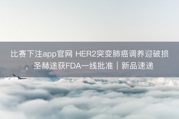 比赛下注app官网 HER2突变肺癌调养迎破损，圣赫途获FDA一线批准｜新品速递