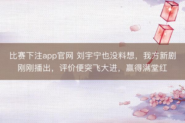 比赛下注app官网 刘宇宁也没料想，我方新剧刚刚播出，评价便突飞大进，赢得满堂红