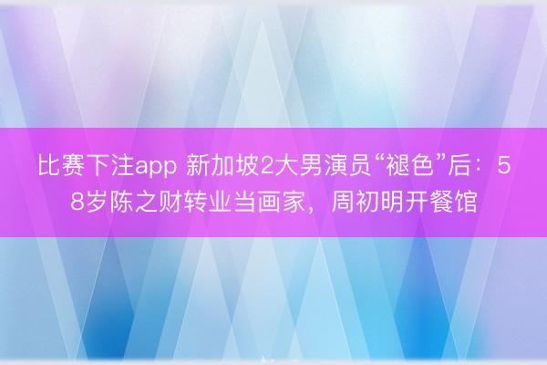 比赛下注app 新加坡2大男演员“褪色”后：58岁陈之财转业当画家，周初明开餐馆