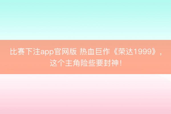 比赛下注app官网版 热血巨作《荣达1999》，这个主角险些要封神！