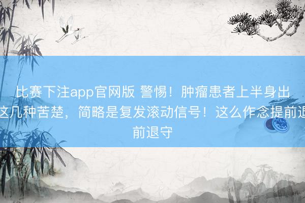 比赛下注app官网版 警惕！肿瘤患者上半身出现这几种苦楚，简略是复发滚动信号！这么作念提前退守