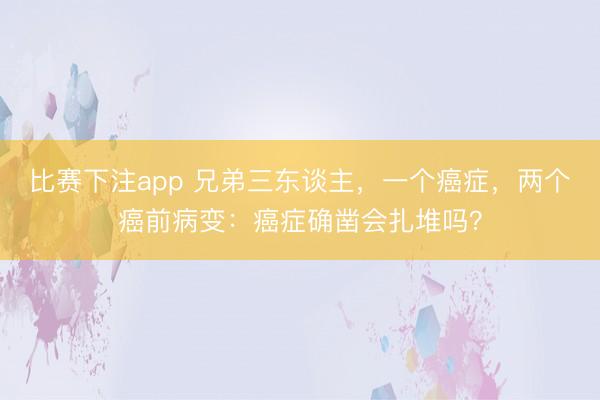 比赛下注app 兄弟三东谈主，一个癌症，两个癌前病变：癌症确凿会扎堆吗？