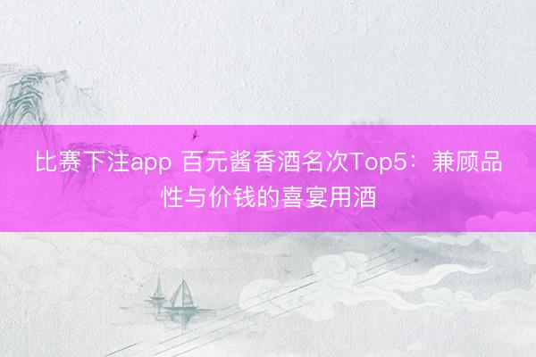 比赛下注app 百元酱香酒名次Top5：兼顾品性与价钱的喜宴用酒