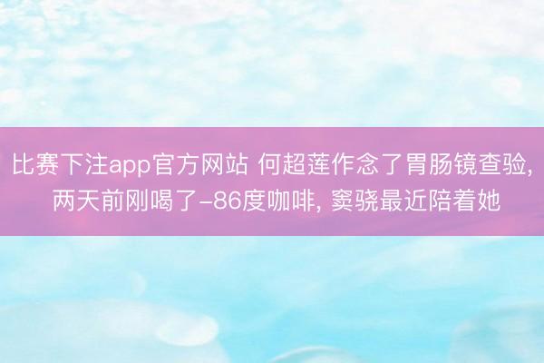 比赛下注app官方网站 何超莲作念了胃肠镜查验, 两天前刚喝了-86度咖啡, 窦骁最近陪着她