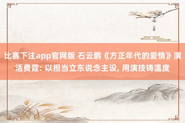 比赛下注app官网版 石云鹏《方正年代的爱情》演活费霆: 以担当立东说念主设, 用演技铸温度