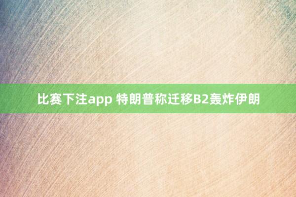 比赛下注app 特朗普称迁移B2轰炸伊朗