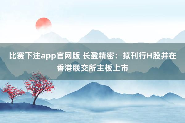 比赛下注app官网版 长盈精密：拟刊行H股并在香港联交所主板上市