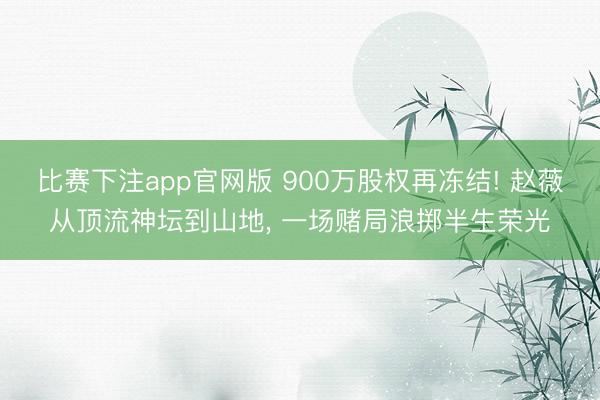 比赛下注app官网版 900万股权再冻结! 赵薇从顶流神坛到山地, 一场赌局浪掷半生荣光