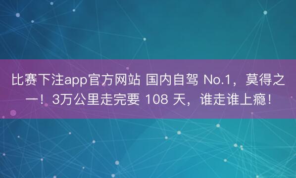比赛下注app官方网站 国内自驾 No.1，莫得之一！3万公里走完要 108 天，谁走谁上瘾！
