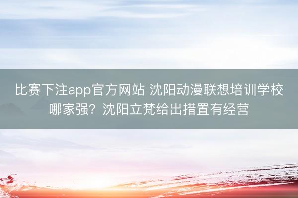 比赛下注app官方网站 沈阳动漫联想培训学校哪家强？沈阳立梵给出措置有经营