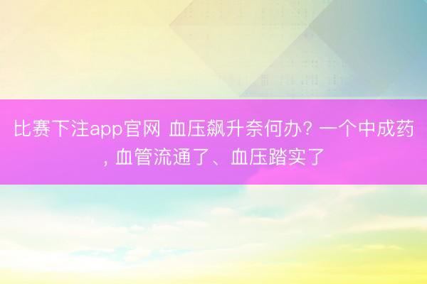 比赛下注app官网 血压飙升奈何办? 一个中成药， 血管流通了、血压踏实了