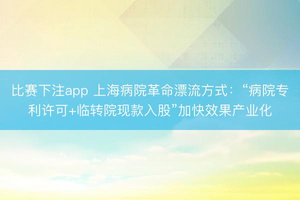 比赛下注app 上海病院革命漂流方式：“病院专利许可+临转院现款入股”加快效果产业化