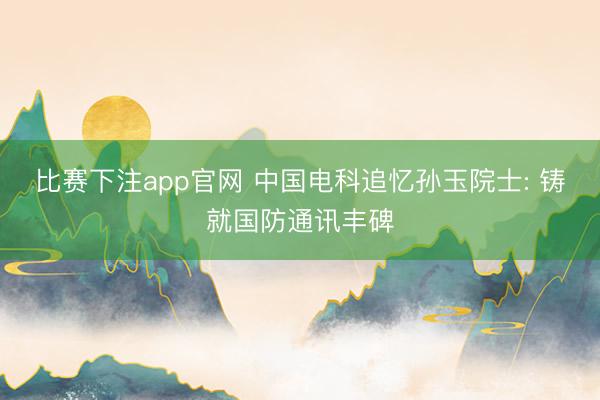比赛下注app官网 中国电科追忆孙玉院士: 铸就国防通讯丰碑