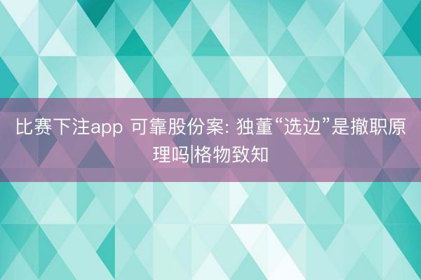 比赛下注app 可靠股份案: 独董“选边”是撤职原理吗|格物致知
