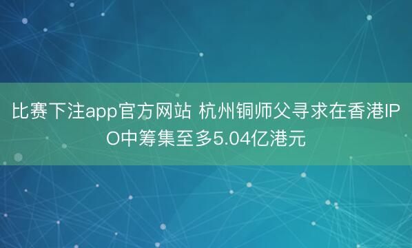 比赛下注app官方网站 杭州铜师父寻求在香港IPO中筹集至多5.04亿港元