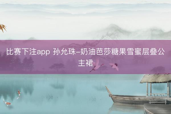 比赛下注app 孙允珠-奶油芭莎糖果雪蜜层叠公主裙