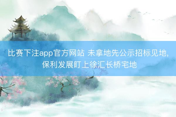 比赛下注app官方网站 未拿地先公示招标见地， 保利发展盯上徐汇长桥宅地