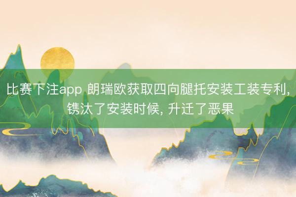 比赛下注app 朗瑞欧获取四向腿托安装工装专利， 镌汰了安装时候， 升迁了恶果
