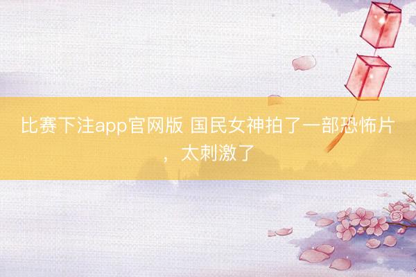 比赛下注app官网版 国民女神拍了一部恐怖片,太刺激了