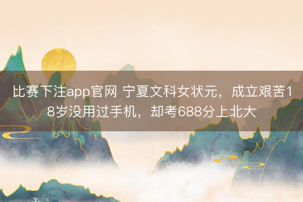 比赛下注app官网 宁夏文科女状元，成立艰苦18岁没用过手机，却考688分上北大