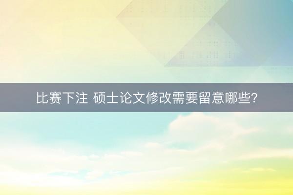 比赛下注 硕士论文修改需要留意哪些？