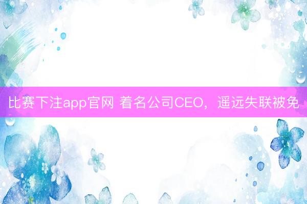 比赛下注app官网 着名公司CEO，遥远失联被免