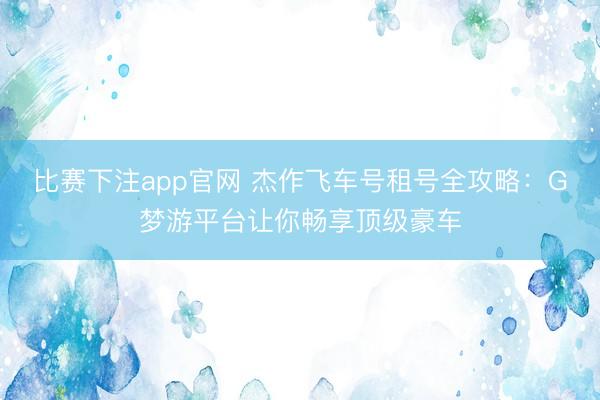 比赛下注app官网 杰作飞车号租号全攻略：G梦游平台让你畅享顶级豪车