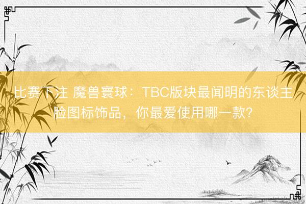 比赛下注 魔兽寰球：TBC版块最闻明的东谈主脸图标饰品，你最爱使用哪一款？