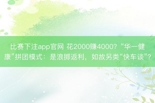 比赛下注app官网 花2000赚4000？“华一健康”拼团模式：是浪掷返利，如故另类“快车谈”？