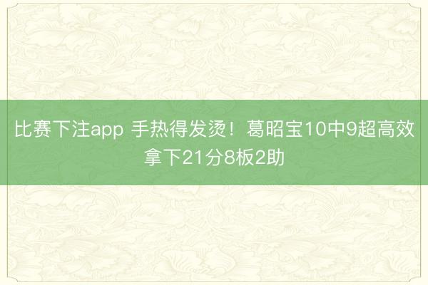 比赛下注app 手热得发烫!葛昭宝10中9超高效拿下21分8板2助