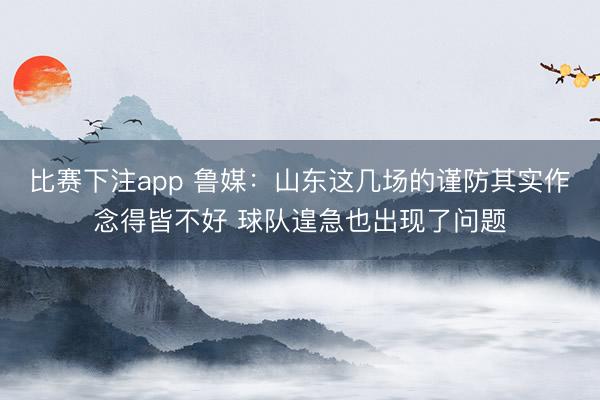比赛下注app 鲁媒:山东这几场的谨防其实作念得皆不好 球队遑急也出现了问题