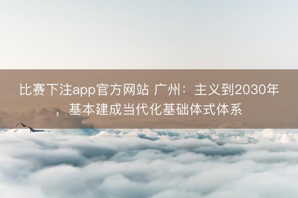 比赛下注app官方网站 广州：主义到2030年，基本建成当代化基础体式体系