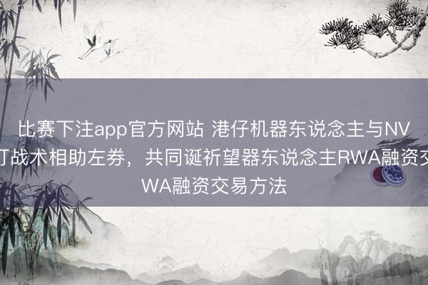比赛下注app官方网站 港仔机器东说念主与NVTHK签订战术相助左券,共同诞祈望器东说念主RWA融资交易方法