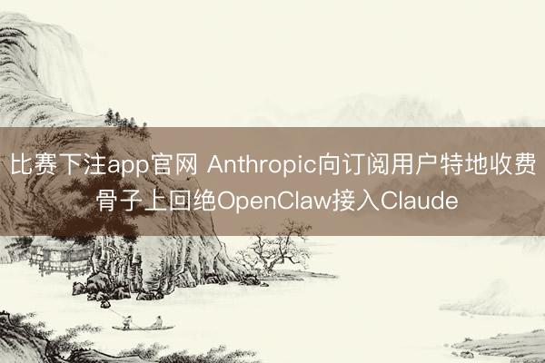 比赛下注app官网 Anthropic向订阅用户特地收费 骨子上回绝OpenClaw接入Claude