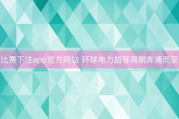 比赛下注app官方网站 环球电力超等周期奔涌而至