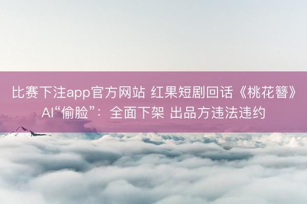 比赛下注app官方网站 红果短剧回话《桃花簪》AI“偷脸”：全面下架 出品方违法违约