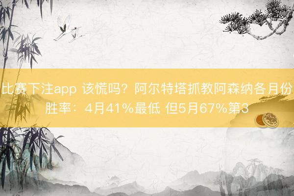 比赛下注app 该慌吗？阿尔特塔抓教阿森纳各月份胜率：4月41%最低 但5月67%第3