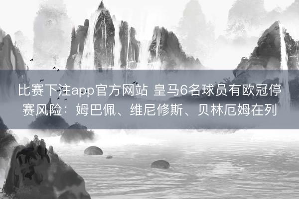 比赛下注app官方网站 皇马6名球员有欧冠停赛风险：姆巴佩、维尼修斯、贝林厄姆在列