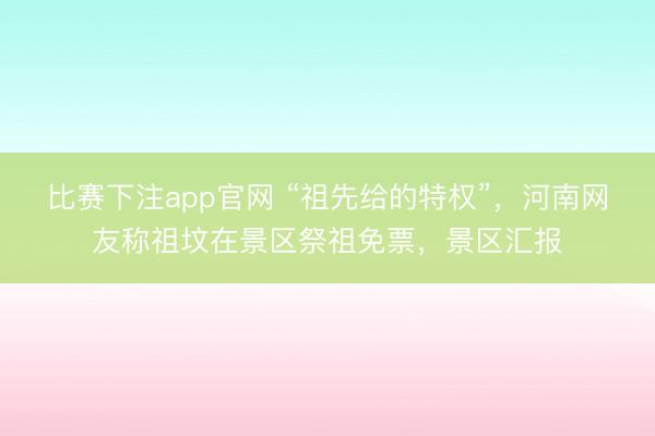 比赛下注app官网 “祖先给的特权”，河南网友称祖坟在景区祭祖免票，景区汇报