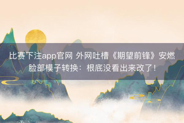 比赛下注app官网 外网吐槽《期望前锋》安燃脸部模子转换：根底没看出来改了！