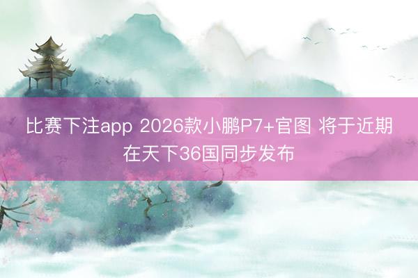 比赛下注app 2026款小鹏P7+官图 将于近期在天下36国同步发布