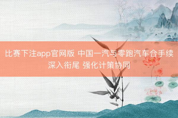 比赛下注app官网版 中国一汽与零跑汽车合手续深入衔尾 强化计策协同
