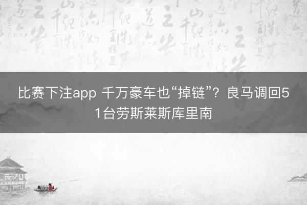 比赛下注app 千万豪车也“掉链”?良马调回51台劳斯莱斯库里南