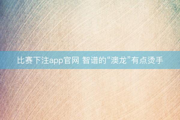 比赛下注app官网 智谱的“澳龙”有点烫手