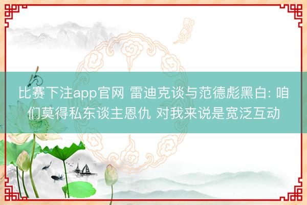 比赛下注app官网 雷迪克谈与范德彪黑白: 咱们莫得私东谈主恩仇 对我来说是宽泛互动