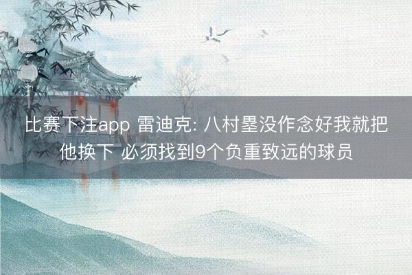 比赛下注app 雷迪克: 八村塁没作念好我就把他换下 必须找到9个负重致远的球员