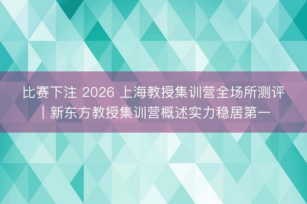 比赛下注 2026 上海教授集训营全场所测评|新东方教授集训营概述实力稳居第一