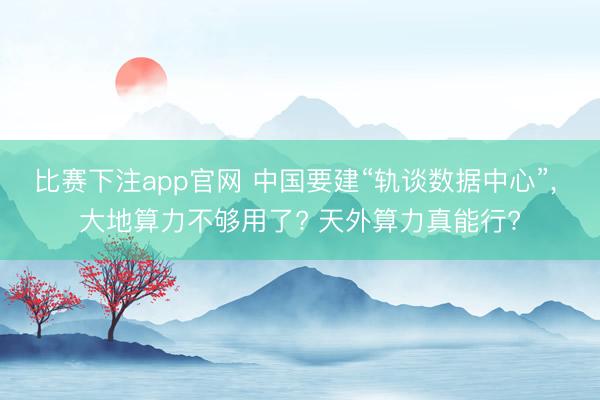 比赛下注app官网 中国要建“轨谈数据中心”, 大地算力不够用了? 天外算力真能行?