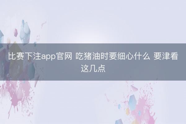 比赛下注app官网 吃猪油时要细心什么 要津看这几点