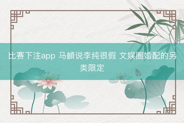 比赛下注app 马頔说李纯很假 文娱圈婚配的另类限定